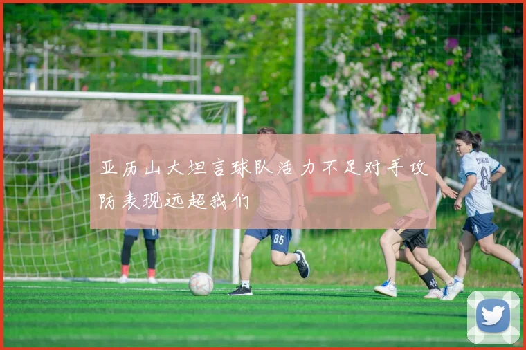 亚历山大坦言球队活力不足对手攻防表现远超我们