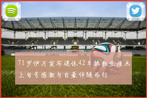 71岁伊万宣布退休42年执教生涯画上句号感激与自豪伴随而行