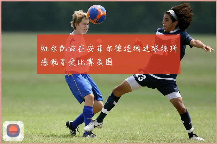 凯尔凯兹在安菲尔德连线进球琼斯感慨享受比赛氛围