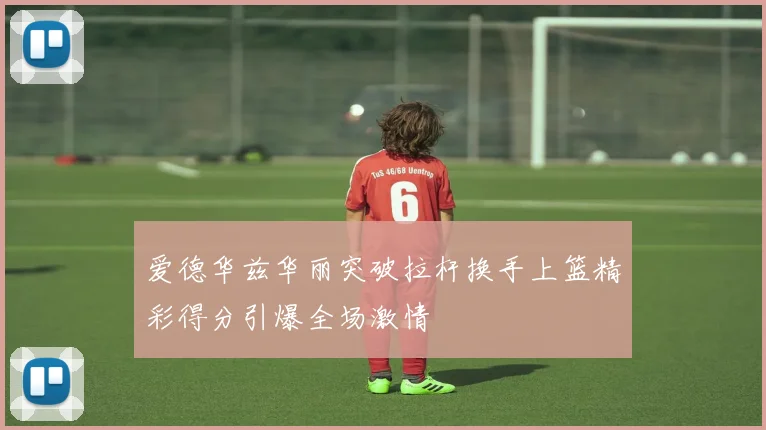 爱德华兹华丽突破拉杆换手上篮精彩得分引爆全场激情