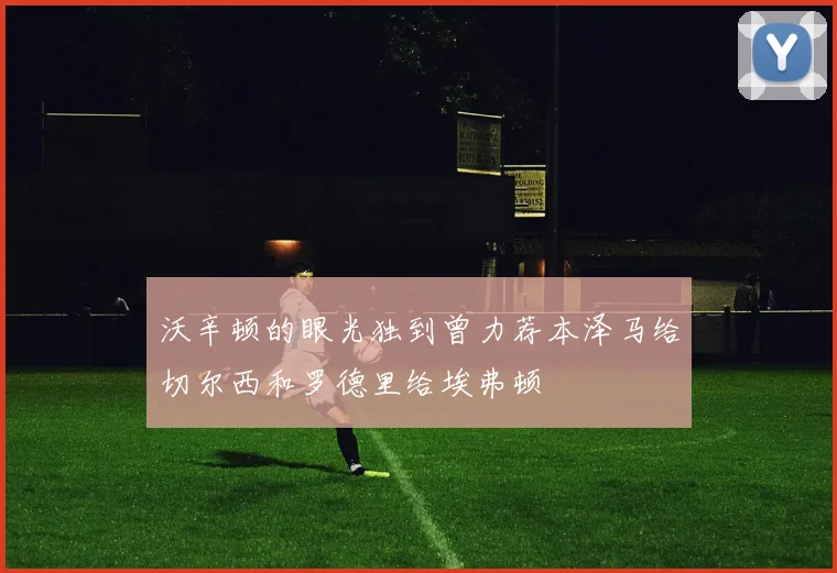 沃辛顿的眼光独到曾力荐本泽马给切尔西和罗德里给埃弗顿