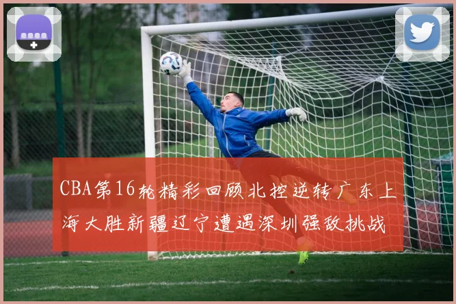 CBA第16轮精彩回顾北控逆转广东上海大胜新疆辽宁遭遇深圳强敌挑战