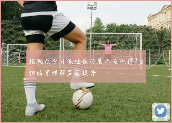 杨瀚森今日低位技巧展示虽仅得2分但防守理解显著提升