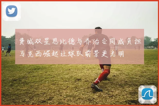 费城双星恩比德与乔治合同成负担马克西崛起让球队前景更光明