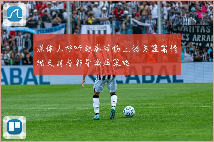 媒体人呼吁赵睿带伤上场男篮需情绪支持与郭导减压策略