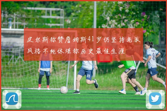 皮尔斯称赞詹姆斯41岁仍坚持老派风格不轮休堪称历史最佳生涯