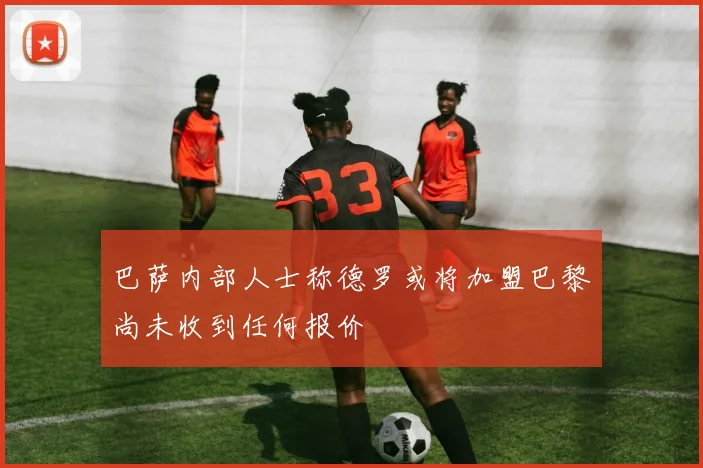 巴萨内部人士称德罗或将加盟巴黎尚未收到任何报价