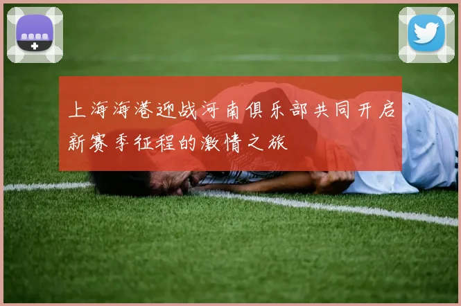 上海海港迎战河南俱乐部共同开启新赛季征程的激情之旅