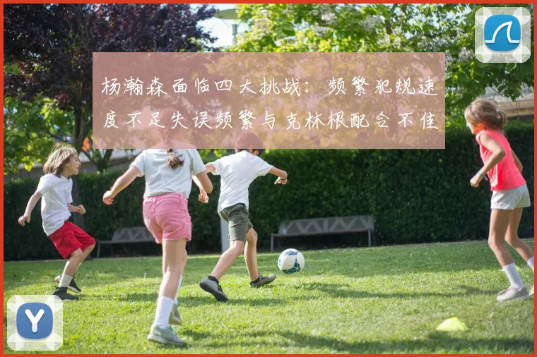 杨瀚森面临四大挑战：频繁犯规速度不足失误频繁与克林根配合不佳