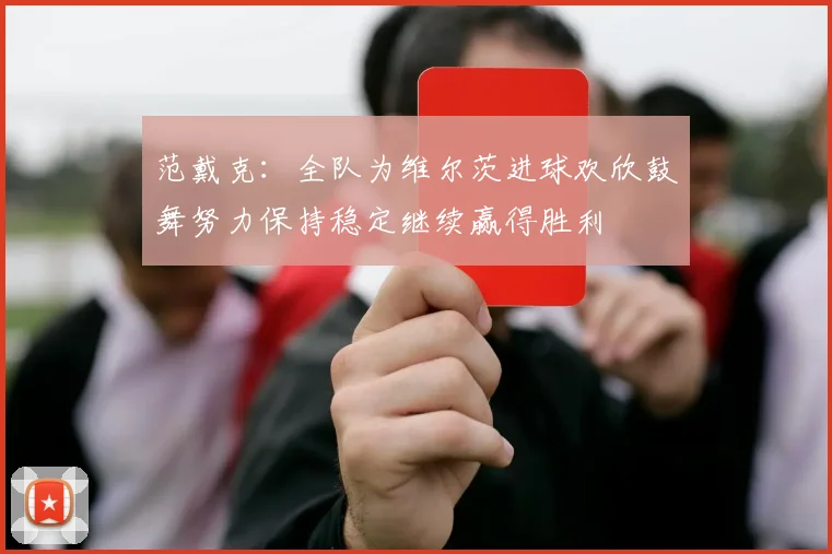 范戴克：全队为维尔茨进球欢欣鼓舞努力保持稳定继续赢得胜利