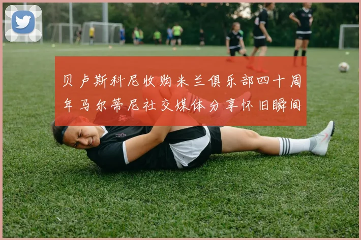 贝卢斯科尼收购米兰俱乐部四十周年马尔蒂尼社交媒体分享怀旧瞬间