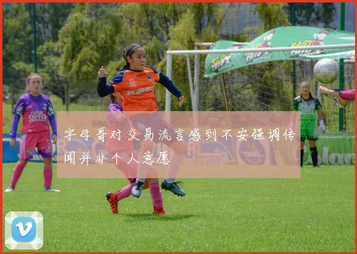 字母哥对交易流言感到不安强调传闻并非个人意愿