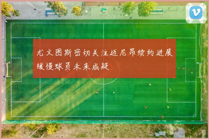 尤文图斯密切关注迈尼昂续约进展缓慢球员未来成疑