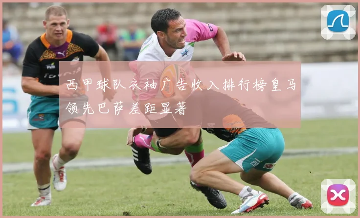 西甲球队衣袖广告收入排行榜皇马领先巴萨差距显著