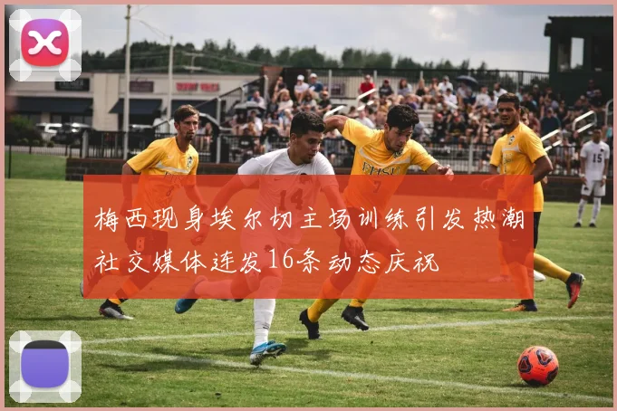 梅西现身埃尔切主场训练引发热潮社交媒体连发16条动态庆祝