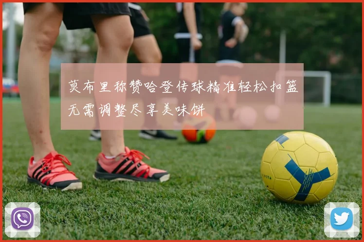 莫布里称赞哈登传球精准轻松扣篮无需调整尽享美味饼