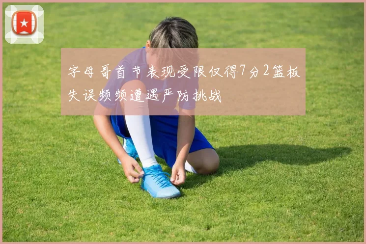 字母哥首节表现受限仅得7分2篮板失误频频遭遇严防挑战