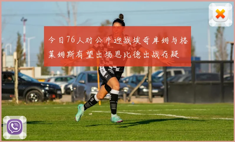 今日76人对公牛迎战埃奇库姆与格莱姆斯有望出场恩比德出战存疑