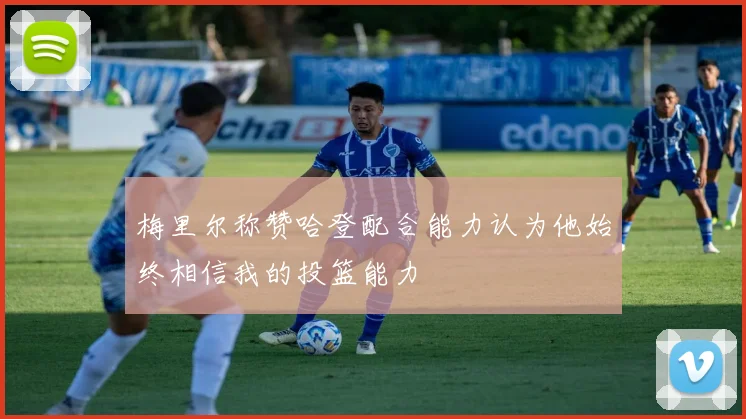 梅里尔称赞哈登配合能力认为他始终相信我的投篮能力