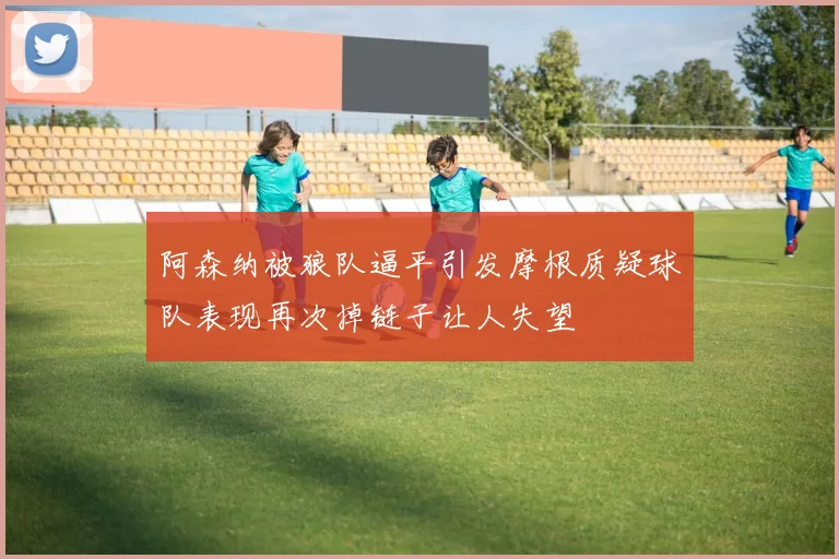 阿森纳被狼队逼平引发摩根质疑球队表现再次掉链子让人失望