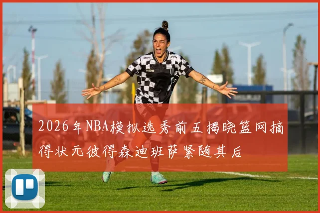 2026年NBA模拟选秀前五揭晓篮网摘得状元彼得森迪班萨紧随其后