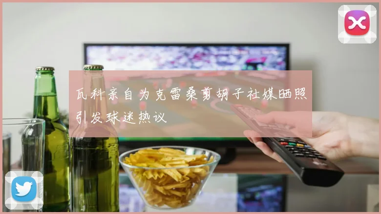 瓦科亲自为克雷桑剪胡子社媒晒照引发球迷热议