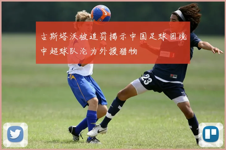 古斯塔沃被追罚揭示中国足球困境中超球队沦为外援猎物