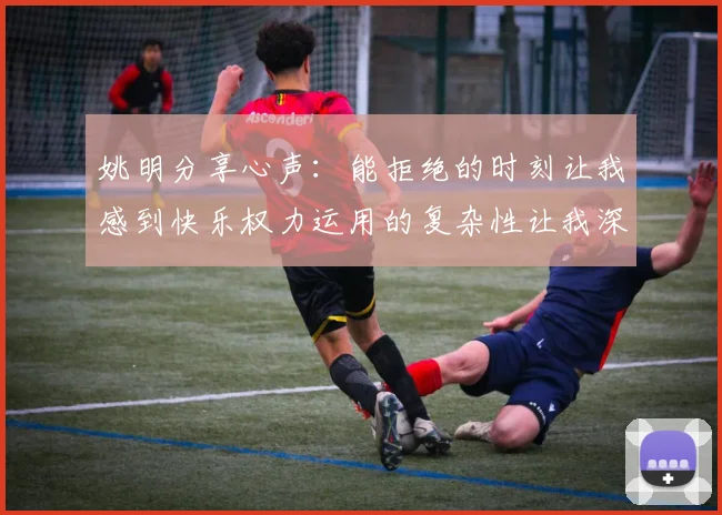姚明分享心声：能拒绝的时刻让我感到快乐权力运用的复杂性让我深感不足