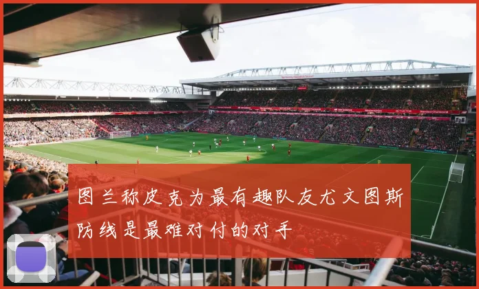 图兰称皮克为最有趣队友尤文图斯防线是最难对付的对手