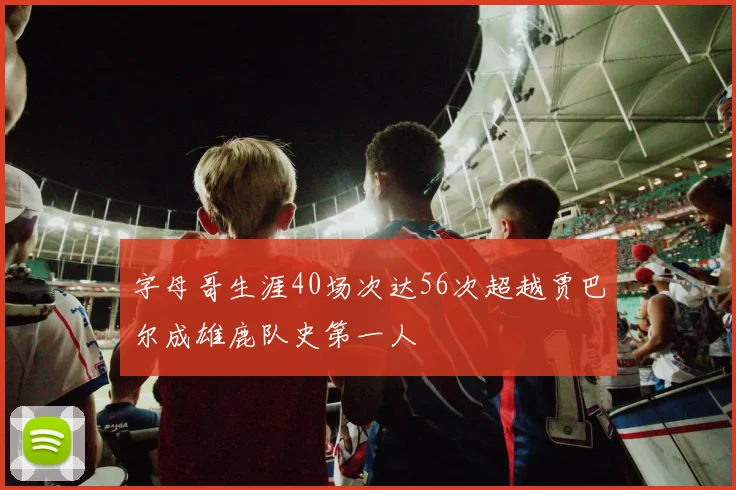 字母哥生涯40场次达56次超越贾巴尔成雄鹿队史第一人