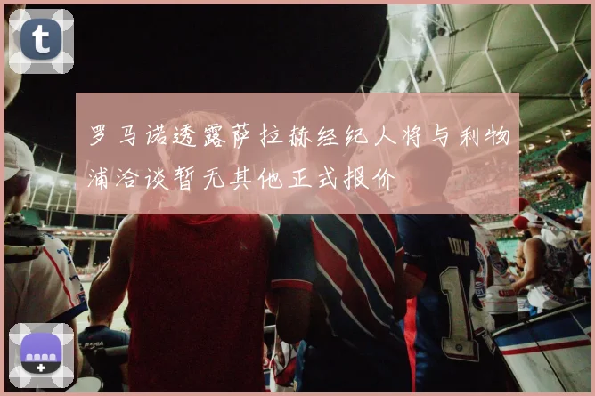 罗马诺透露萨拉赫经纪人将与利物浦洽谈暂无其他正式报价